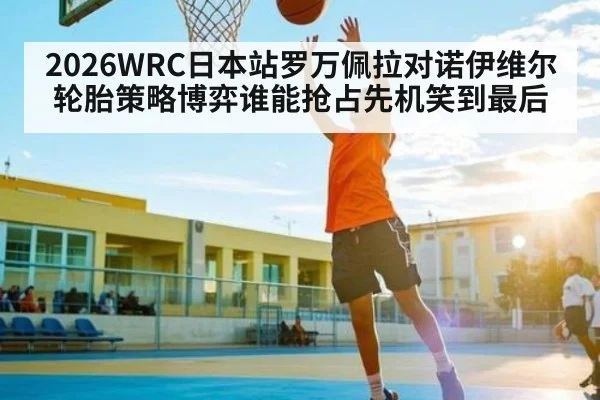 2026WRC日本站罗万佩拉对诺伊维尔轮胎策略博弈谁能抢占先机笑到最后