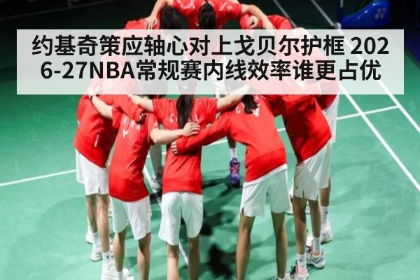 约基奇策应轴心对上戈贝尔护框 2026-27NBA常规赛内线效率谁更占优