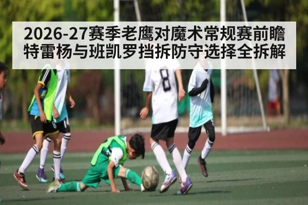 2026-27赛季老鹰对魔术常规赛前瞻 特雷杨与班凯罗挡拆防守选择全拆解